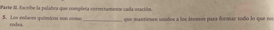 Parte II. Escribe la palabra que completa correctamente cada oración. 
5. Los enlaces químicos son como_ que mantienen unidos a los átomos para formar todo lo que nos 
rodea.