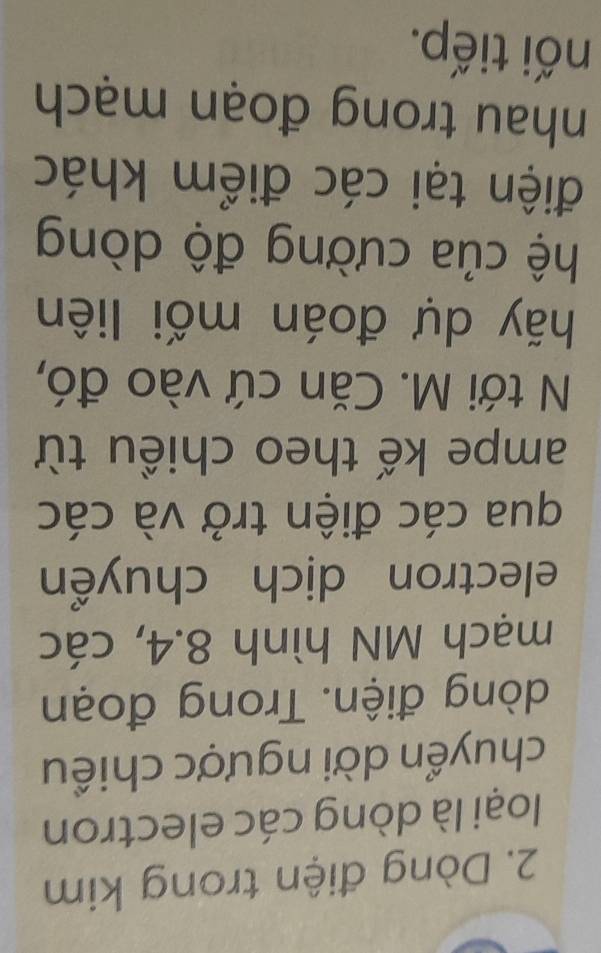Dòng điện trong kim 
loại là dòng các electron 
chuyển dời ngược chiều 
dòng điện. Trong đoạn 
mạch MN hình 8.4, các 
electron dịch chuyển 
qua các điện trở và các 
ampe kế theo chiều từ 
N tới M. Căn cứ vào đó, 
hãy dự đoán mối liên 
hệ của cường độ dòng 
điện tại các điểm khác 
nhau trong đoạn mạch 
nối tiếp.
