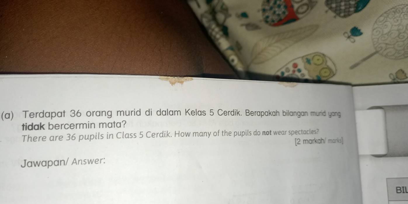 Terdapat 36 orang murid di dalam Kelas 5 Cerdik. Berapakah bilangan murid yang 
tidak bercermin mata? 
There are 36 pupils in Class 5 Cerdik. How many of the pupils do not wear spectacles? 
[2 markah/ marks] 
Jawapan/ Answer: 
BIl