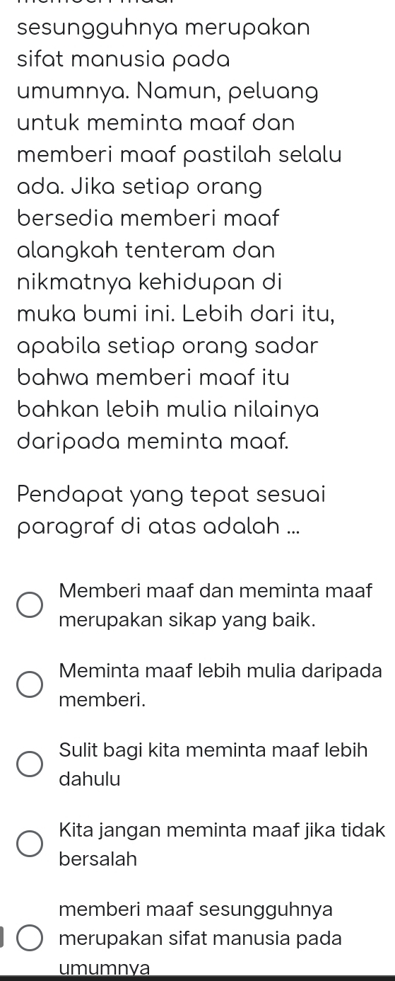 sesungguhnya merupakan
sifat manusia pada
umumnya. Namun, peluang
untuk meminta maaf dan 
memberi maaf pastilah selalu
ada. Jika setiap orang
bersedia memberi maaf
alangkah tenteram dan
nikmatnya kehidupan di
muka bumi ini. Lebih dari itu,
apabila setiap orang sadar
bahwa memberi maaf itu
bahkan lebih mulia nilainya
daripada meminta maaf.
Pendapat yang tepat sesuai
paragraf di atas adalah ...
Memberi maaf dan meminta maaf
merupakan sikap yang baik.
Meminta maaf lebih mulia daripada
memberi.
Sulit bagi kita meminta maaf lebih
dahulu
Kita jangan meminta maaf jika tidak
bersalah
memberi maaf sesungguhnya
merupakan sifat manusia pada
umumnya