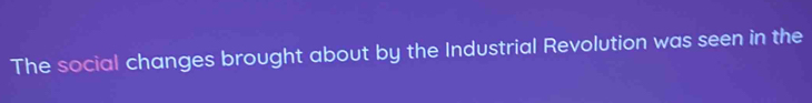 The social changes brought about by the Industrial Revolution was seen in the