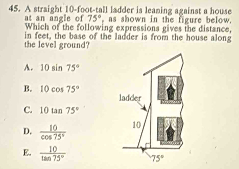 A straight 10-foot-tall ladder is leaning against a house
at an angle of 75° , as shown in the figure below.
Which of the following expressions gives the distance,
in feet, the base of the ladder is from the house along
the level ground?
A. 10sin 75°
B. 10cos 75°
C. 10tan 75°
D.  10/cos 75° 
E.  10/tan 75° 