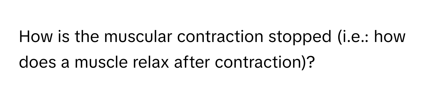 How is the muscular contraction stopped (i.e.: how does a muscle relax after contraction)?