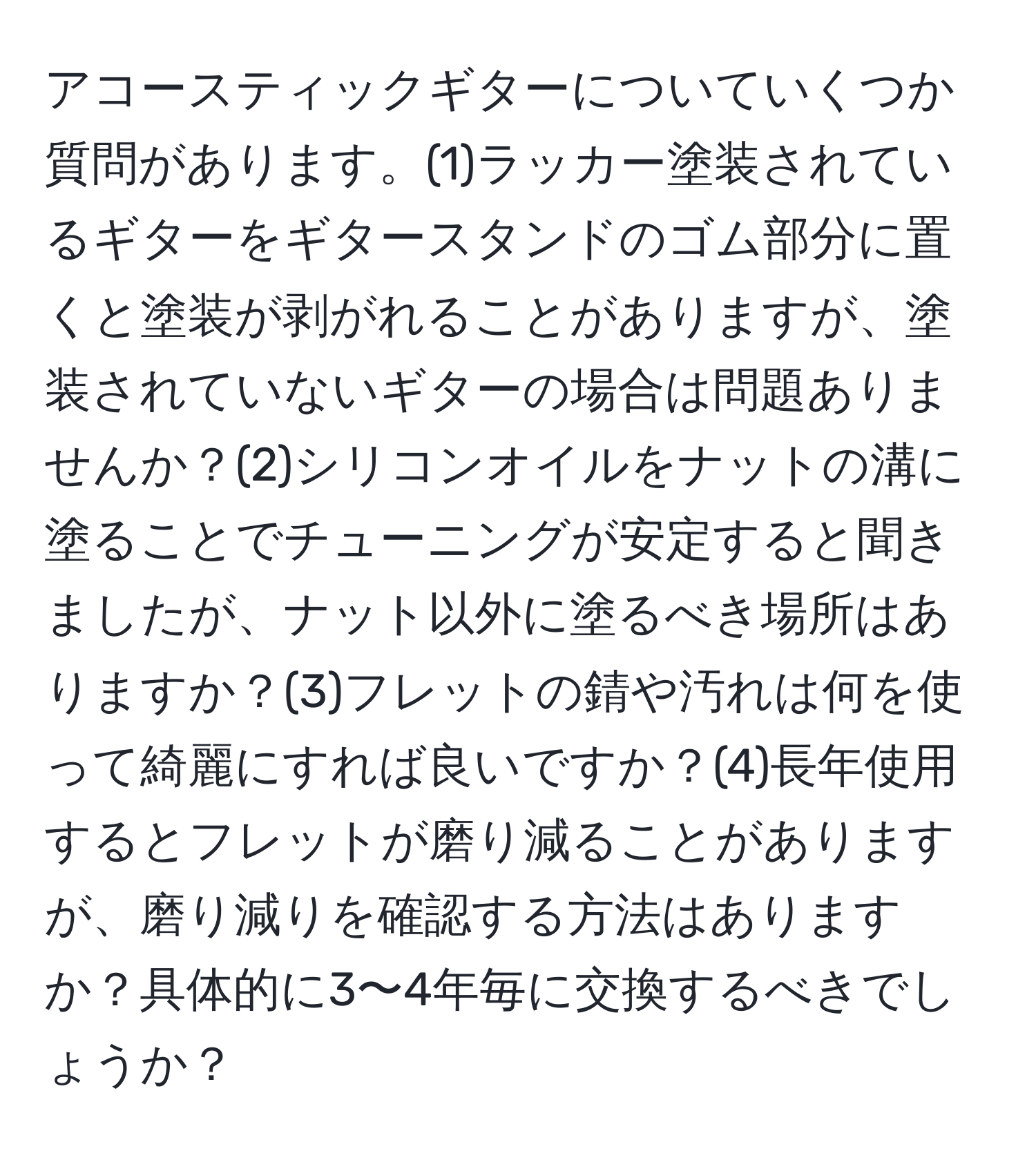 アコースティックギターについていくつか質問があります。(1)ラッカー塗装されているギターをギタースタンドのゴム部分に置くと塗装が剥がれることがありますが、塗装されていないギターの場合は問題ありませんか？(2)シリコンオイルをナットの溝に塗ることでチューニングが安定すると聞きましたが、ナット以外に塗るべき場所はありますか？(3)フレットの錆や汚れは何を使って綺麗にすれば良いですか？(4)長年使用するとフレットが磨り減ることがありますが、磨り減りを確認する方法はありますか？具体的に3〜4年毎に交換するべきでしょうか？