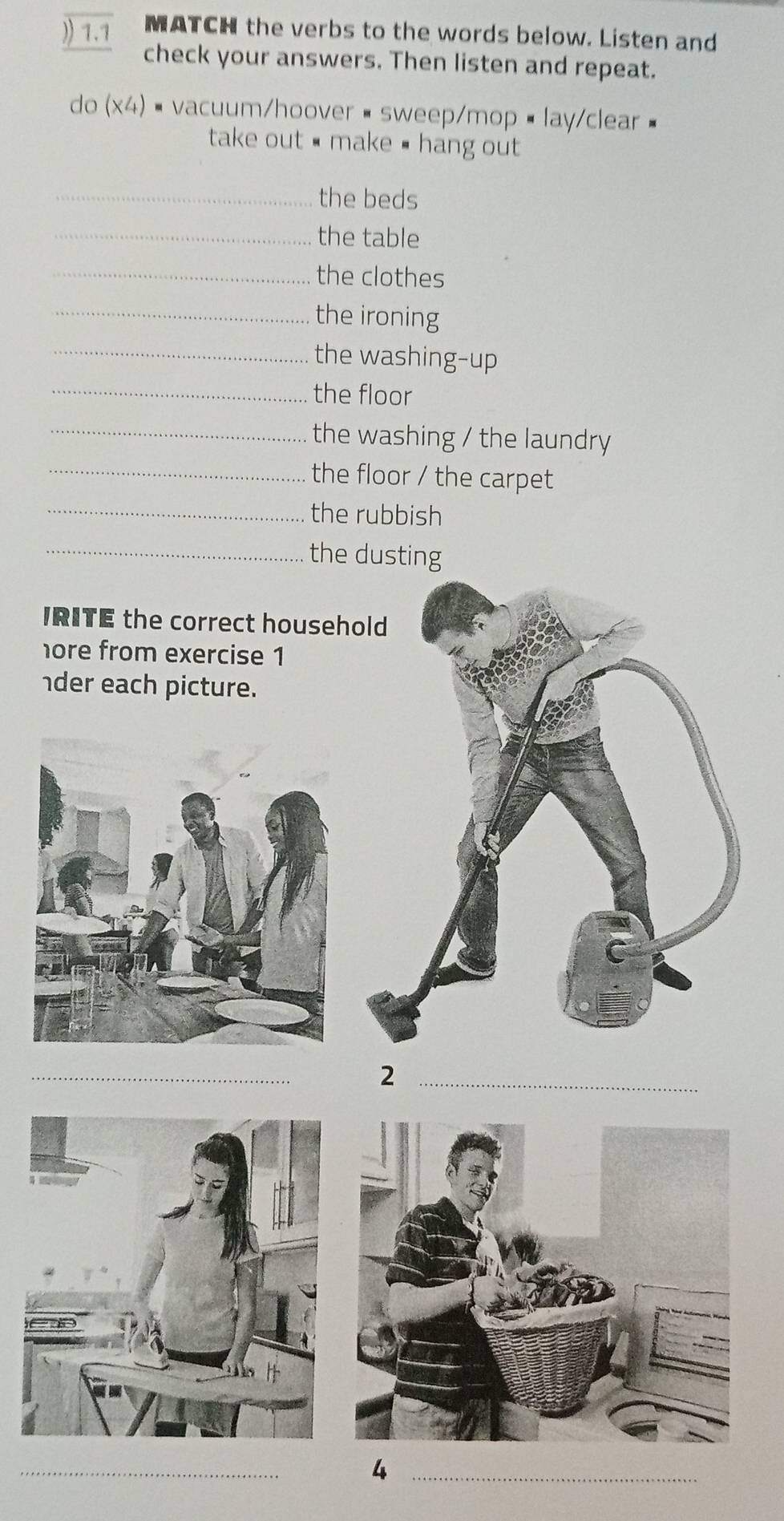 )) 1.1 MATCH the verbs to the words below. Listen and 
check your answers. Then listen and repeat. 
do (x4) - vacuum/hoover• sweep/mop • lay/clear 
take out # make # hang out 
_the beds 
_the table 
_the clothes 
_the ironing 
_the washing-up 
_the floor 
_the washing / the laundry 
_the floor / the carpet 
_the rubbish 
_the dusting 
IRITE the correct househ 
hore from exercise 1 
der each picture. 
_2 
_ 
_4