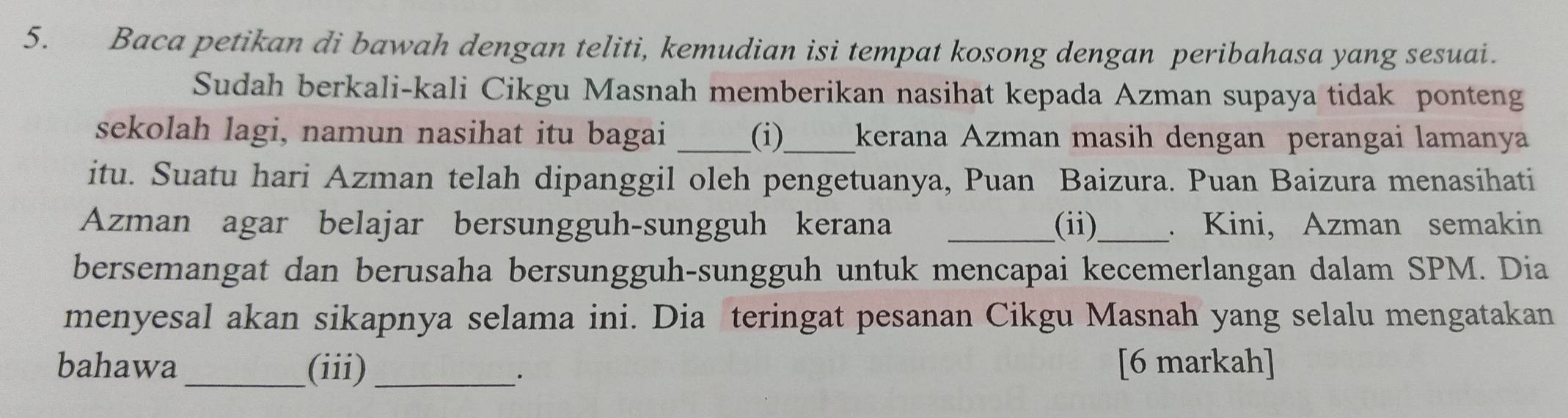 Baca petikan di bawah dengan teliti, kemudian isi tempat kosong dengan peribahasa yang sesuai. 
Sudah berkali-kali Cikgu Masnah memberikan nasihat kepada Azman supaya tidak ponteng 
sekolah lagi, namun nasihat itu bagai _(i)_ kerana Azman masih dengan perangai lamanya 
itu. Suatu hari Azman telah dipanggil oleh pengetuanya, Puan Baizura. Puan Baizura menasihati 
Azman agar belajar bersungguh-sungguh kerana _(ii)_ . Kini, Azman semakin 
bersemangat dan berusaha bersungguh-sungguh untuk mencapai kecemerlangan dalam SPM. Dia 
menyesal akan sikapnya selama ini. Dia teringat pesanan Cikgu Masnah yang selalu mengatakan 
bahawa _(iii)_ [6 markah] 
·