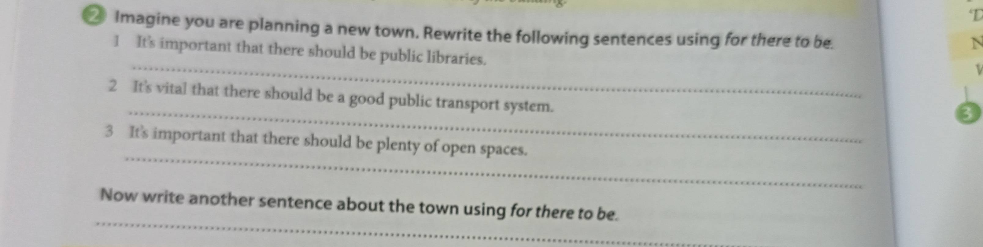 ② Imagine you are planning a new town. Rewrite the following sentences using for there to be. 
N 
_ 
1 It's important that there should be public libraries. 
_ 
2 It's vital that there should be a good public transport system. 
3 
_ 
3 It's important that there should be plenty of open spaces. 
_ 
Now write another sentence about the town using for there to be.