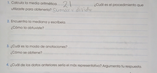 Calcula la media aritmética. _¿Cuál es el procedimiento que 
_ 
utilizaste para obtenerla? 
_ 
2. Encuentra la mediana y escríbela._ 
¿Cómo la obtuviste?_ 
_ 
_ 
3. ¿Cuál es la moda de anotaciones? 
_ 
¿Cómo se obtiene?_ 
_ 
4. ¿Cuál de los datos anteriores sería el más representativo? Argumenta tu respuesta. 
_