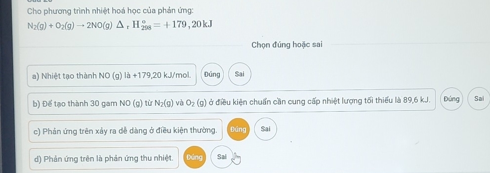 Cho phương trình nhiệt hoá học của phản ứng:
N_2(g)+O_2(g)to 2NO(g)△ _rH_(298)°=+179,20kJ
Chọn đúng hoặc sai 
a) Nhiệt tạo thành NO (g) là +179,20 kJ/mol. Đúng Sai 
b) Để tạo thành 30 gam NO (g) từ N_2(g) và O_2(g) ở điều kiện chuẩn cần cung cấp nhiệt lượng tối thiểu là 89,6 kJ. Đúng Sai 
c) Phản ứng trên xảy ra dễ dàng ở điều kiện thường. Đúng Sai 
d) Phản ứng trên là phản ứng thu nhiệt. Đúng Sai