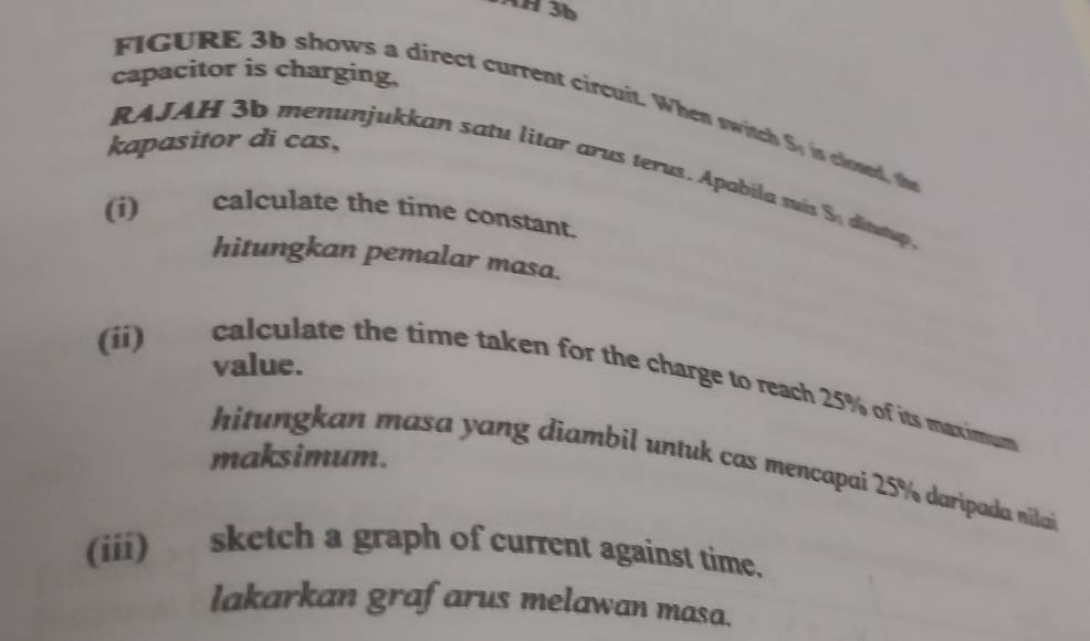 AH 3b 
capacitor is charging, 
FIGURE 3b shows a direct current circuit. When sic 
kapasitor di cas, S_n is closed, the 
RAJAH 3b menunjukkan satu litar arus terus. Apabila mi S_n ditutup . 
(i) calculate the time constant. 
hitungkan pemalar masa. 
value. 
(ii) calculate the time taken for the charge to reach 25% of its maximum 
maksimum. 
hitungkan masa yang diambil untuk cas mencapai 25% daripada nilai 
(iii) sketch a graph of current against time. 
lakarkan grafarus melawan masa.