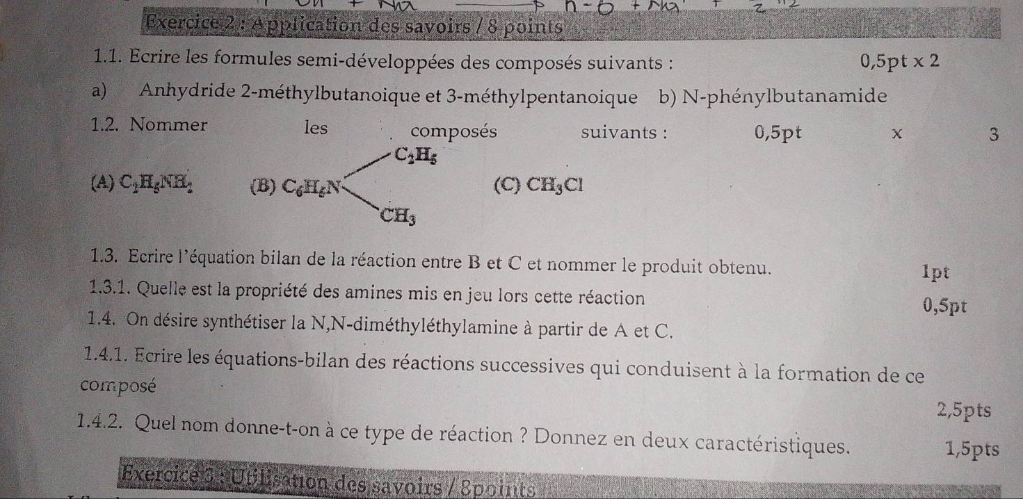 Application des savoirs / 8 points 
1.1. Ecrire les formules semi-développées des composés suivants : 0,5pt* 2
a) Anhydride 2 -méthylbutanoique et 3 -méthylpentanoique b) N-phénylbutanamide 
1.2. Nommer les composés suivants : 0,5pt
X 
3
C_2H_5
(A) C_1H_5NH_1 (B) C_6H_6N (C) CH_3Cl
1.3. Ecrire l'équation bilan de la réaction entre B et C et nommer le produit obtenu. 
1pt 
1.3.1. Quelle est la propriété des amines mis en jeu lors cette réaction
0,5pt
1.4. On désire synthétiser la N,N-diméthyléthylamine à partir de A et C. 
1.4.1. Ecrire les équations-bilan des réactions successives qui conduisent à la formation de ce 
composé 
2,5pts 
1.4.2. Quel nom donne-t-on à ce type de réaction ? Donnez en deux caractéristiques. 1,5pts 
Exercice 3 : Utilisation des savoirs / Spoints