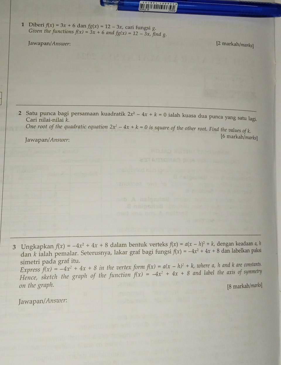 Diberi f(x)=3x+6 dan fg(x)=12-3x :, cari fungsi g. 
Given the functions f(x)=3x+6 and fg(x)=12-3x :, find g. 
Jawapan/Answer: [2 markah/marks] 
2 Satu punca bagi persamaan kuadratik 2x^2-4x+k=0 ialah kuasa dua punca yang satu lagi. 
Cari nilai-nilai k. 
One root of the quadratic equation 2x^2-4x+k=0 is square of the other root. Find the values of k. 
Jawapan/Answer: 
[6 markah/marks] 
3 Ungkapkan f(x)=-4x^2+4x+8 dalam bentuk verteks f(x)=a(x-h)^2+k , dengan keadaan a, h
dan k ialah pemalar. Seterusnya, lakar graf bagi fungsi f(x)=-4x^2+4x+8 dan labelkan paksi 
simetri pada graf itu. 
Express f(x)=-4x^2+4x+8 in the vertex form f(x)=a(x-h)^2+k , where a, h and k are constants. 
Hence, sketch the graph of the function f(x)=-4x^2+4x+8 and label the axis of symmetry 
on the graph. [8 markah/marks] 
Jawapan/Answer: