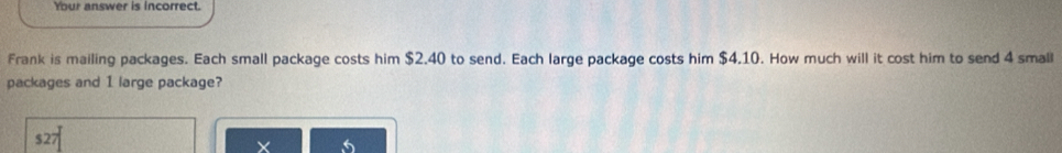 Your answer is Incorrect. 
Frank is mailing packages. Each small package costs him $2.40 to send. Each large package costs him $4.10. How much will it cost him to send 4 small 
packages and 1 large package?
$27