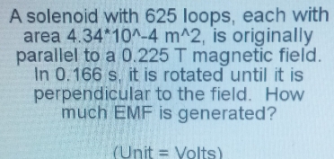 A solenoid with 625 loops, each with 
area 4.34^*10^(wedge)-4m^(wedge)2 , is originally 
parallel to a 0.225 T magnetic field. 
In 0.166 s, it is rotated until it is 
perpendicular to the field. How 
much EMF is generated? 
(Unit = Volts)