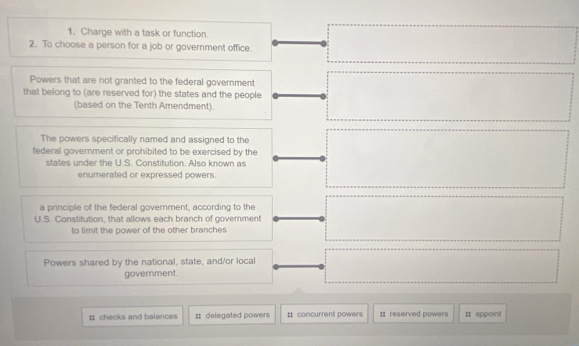 Charge with a task or function. 
2. To choose a person for a job or government office. 
Powers that are not granted to the federal government 
that belong to (are reserved for) the states and the people ... □  
(based on the Tenth Amendment). 
The powers specifically named and assigned to the 
federal government or prohibited to be exercised by the □  □  □ 
states under the U.S. Constitution. Also known as 
enumerated or expressed powers. 
a principle of the federal goverment, according to the 
U.S. Constitution, that allows each branch of government (□)^ 
to limit the power of the other branches 
Powers shared by the national, state, and/or local □ □ 
government. 
: checks and balances ; delegated powers # concurrent powers :: reserved powers # appoint