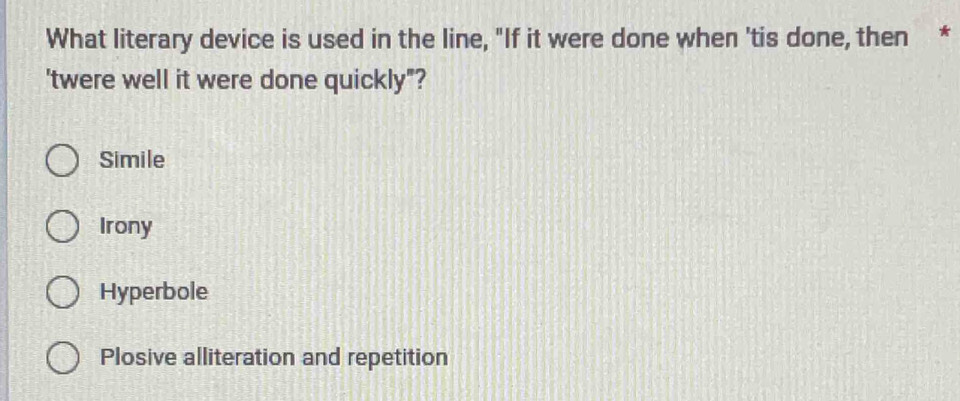 What literary device is used in the line, "If it were done when 'tis done, then *
'twere well it were done quickly"?
Simile
Irony
Hyperbole
Plosive alliteration and repetition