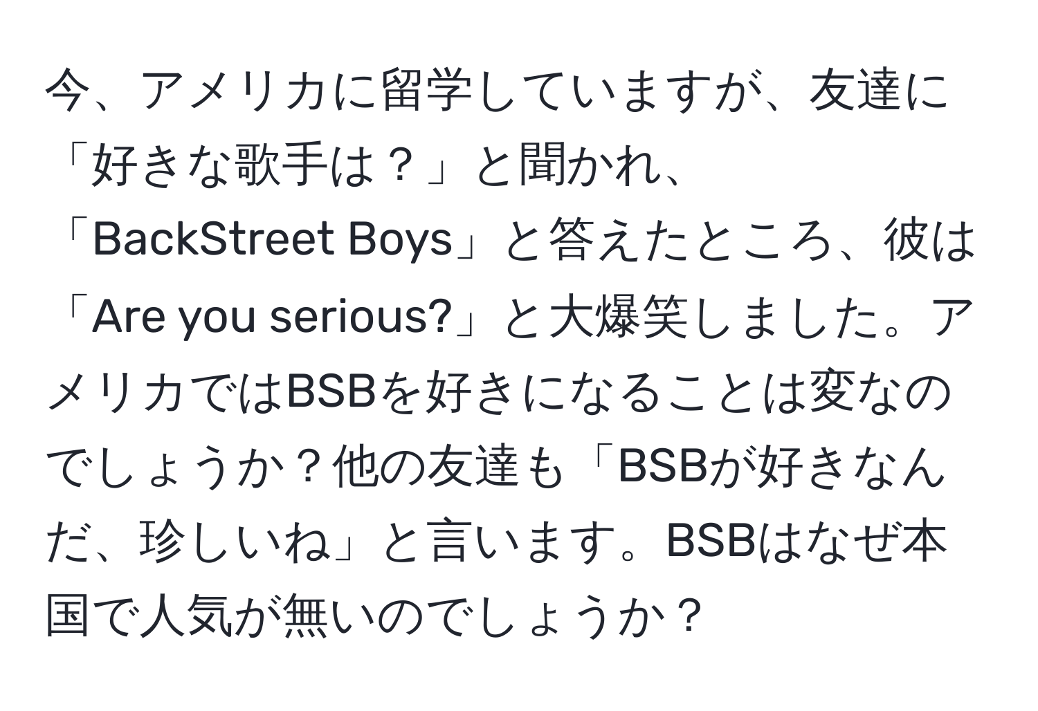 今、アメリカに留学していますが、友達に「好きな歌手は？」と聞かれ、「BackStreet Boys」と答えたところ、彼は「Are you serious?」と大爆笑しました。アメリカではBSBを好きになることは変なのでしょうか？他の友達も「BSBが好きなんだ、珍しいね」と言います。BSBはなぜ本国で人気が無いのでしょうか？