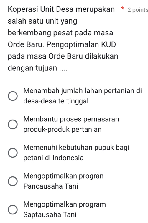 Koperasi Unit Desa merupakan * 2 points
salah satu unit yang
berkembang pesat pada masa
Orde Baru. Pengoptimalan KUD
pada masa Orde Baru dilakukan
dengan tujuan ....
Menambah jumlah lahan pertanian di
desa-desa tertinggal
Membantu proses pemasaran
produk-produk pertanian
Memenuhi kebutuhan pupuk bagi
petani di Indonesia
Mengoptimalkan progran
Pancausaha Tani
Mengoptimalkan program
Saptausaha Tani