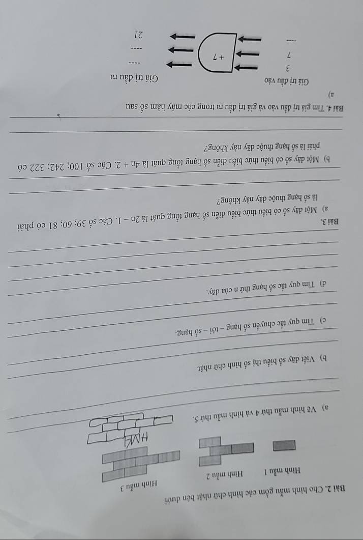 Cho hình mẫu gồm các hình chữ nhật bên dưới 
Hình mẫu 3 
Hình mẫu 1 Hình mẫu 2 
_ 
_ 
_a) Vẽ hình mẫu thứ 4 và hình mẫu thứ 5. 
_ 
_b) Viết đãy số biểu thị số hình chữ nhật. 
_ 
_c) Tìm quy tắc chuyển số hạng - tới - số hạng. 
_ 
_ 
d) Tim quy tắc số hạng thứ n của dãy. 
_ 
_ 
Bài 3. 
a) Một dãy số có biểu thức biểu diễn số hạng tổng quát là 2n - 1. Các số 39; 60; 81 có phải 
_ 
là số hạng thuộc dãy này không? 
_ 
b) Một dãy số có biểu thức biểu diễn số hạng tổng quát là 4n+2. Các số 100; 242; 322 có 
phải là số hạng thuộc dãy này không? 
_ 
_ 
Bài 4. Tìm giá trị đầu vào và giá trị đầu ra trong các máy hàm số sau 
a) 
Giá trị đầu vào Giá trị đầu ra 
3 
_ 
_
7 + 7..., 
21