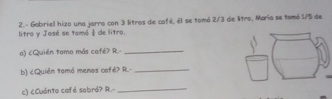 2.- Gabriel hizo una jarra con 3 litros de café, él se tomó 2/3 de litro, María se tomó 1/5 de 
litro y José se tomó  3/4  de litro. 
a) ¿Quién tomo más café? R.-_ 
b) ¿Quién tomó menos café? R.-_ 
c) ¿Cuánto café sobró? R.-_