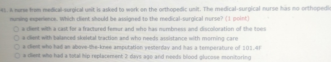 A nurse from medical-surgical unit is asked to work on the orthopedic unit. The medical-surgical nurse has no orthopedic
nursing experience. Which client should be assigned to the medical-surgical nurse? (1 point)
a client with a cast for a fractured femur and who has numbness and discoloration of the toes
a client with balanced skeletal traction and who needs assistance with morning care
a client who had an above-the-knee amputation yesterday and has a temperature of 101.4F
a client who had a total hip replacement 2 days ago and needs blood glucose monitoring