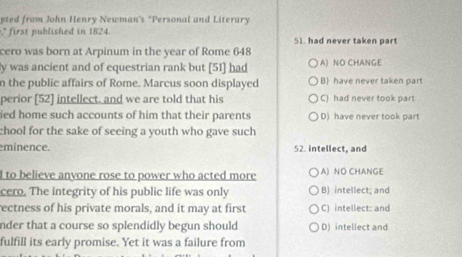 pted from John Henry Newman's "Personal and Literary
," first published in 1824.
SL. had never taken part
cero was born at Arpinum in the year of Rome 648
ly was ancient and of equestrian rank but [51] had A) NO CHANGE
n the public affairs of Rome. Marcus soon displayed B) have never taken part
perior [52] intellect, and we are told that his C) had never took part
ied home such accounts of him that their parents D) have never took part
chool for the sake of seeing a youth who gave such 
eminence. 52. intellect, and
d to believe anyone rose to power who acted more A) NO CHANGE
cero. The integrity of his public life was only B) intellect; and
rectness of his private morals, and it may at first C) intellect: and
nder that a course so splendidly begun should D) intellect and
fulfill its early promise. Yet it was a failure from