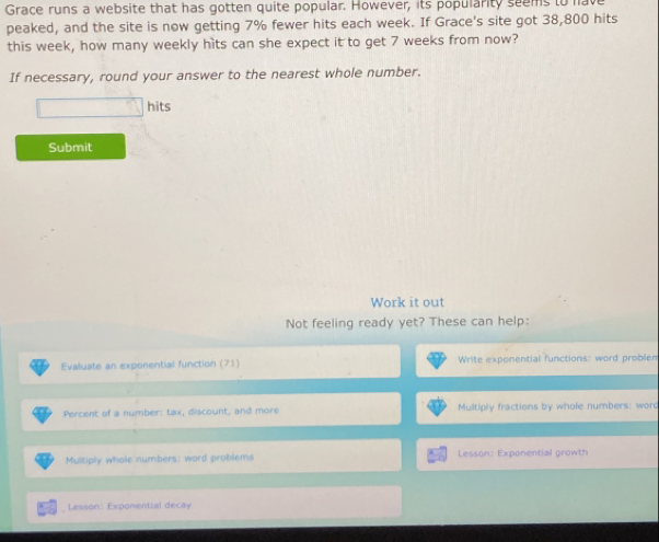 Grace runs a website that has gotten quite popular. However, its popularity seems to hav 
peaked, and the site is now getting 7% fewer hits each week. If Grace's site got 38,800 hits 
this week, how many weekly hits can she expect it to get 7 weeks from now? 
If necessary, round your answer to the nearest whole number. 
hits 
Submit 
Work it out 
Not feeling ready yet? These can help: 
Evalluate an exponential function (71) Write exponential functions: word problem 
Percent of a number: tax, discount, and more Multiply fractions by whole numbers: word 
Multiply whole numbers: word problems Lesson: Exponential growth 
Lesson: Exponential decay