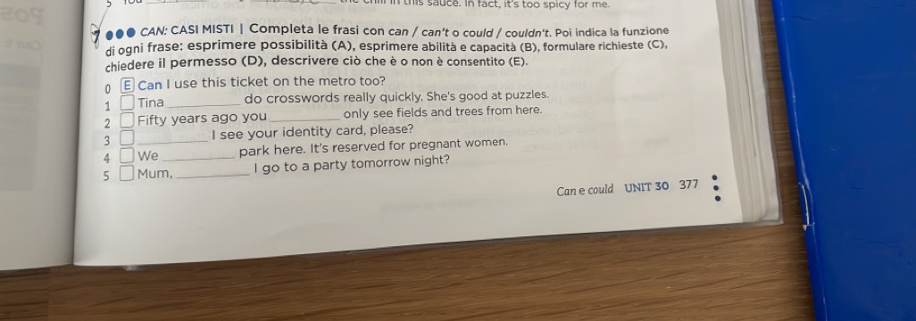 in this sauce. in fact, it's too spicy for me 
●●● CAN: CASI MISTI | Completa le frasi con can / can't o could / couldn't. Poi indica la funzione 
di ogni frase: esprimere possibilità (A), esprimere abilità e capacità (B), formulare richieste (C), 
chiedere il permesso (D), descrivere ciò che è o non è consentito (E). 
0 E Can I use this ticket on the metro too? 
1 Tina_ do crosswords really quickly, She's good at puzzles. 
2 Fifty years ago you_ only see fields and trees from here. 
3 I see your identity card, please? 
4 JWe park here. It's reserved for pregnant women. 
5 Mum,_ l go to a party tomorrow night? 
Can e could UNIT 30 377