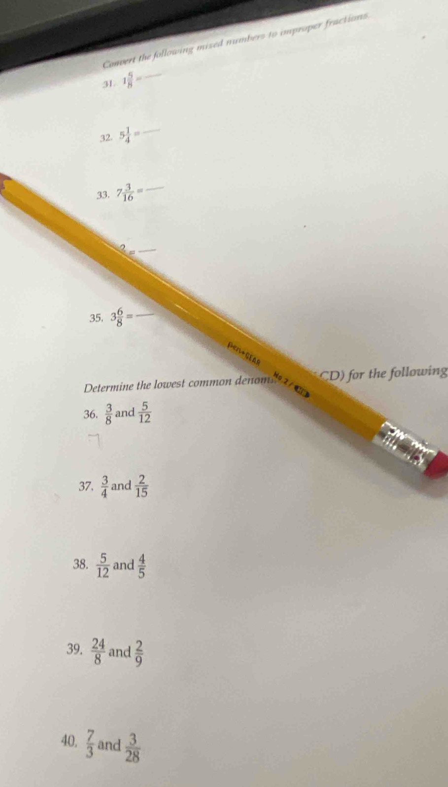 Convert the following mized numbers to improper fractions 
3 1 5/8 = _ 
32. 5 1/4 = _ 
33. 7 3/16 = _ 
35. 3 6/8 =
a 
Determine the lowest common denom CD) for the following 
36.  3/8  and  5/12 
37,  3/4  and  2/15 
38.  5/12  and  4/5 
39.  24/8  and  2/9 
40.  7/3  and  3/28 