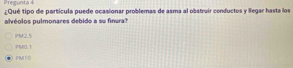 Pregunta 4
¿Qué tipo de partícula puede ocasionar problemas de asma al obstruir conductos y llegar hasta los
alvéolos pulmonares debido a su finura?
PM2.5
PM0.1
PM10