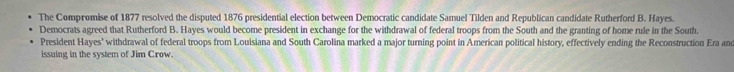 The Compromise of 1877 resolved the disputed 1876 presidential election between Democratic candidate Samuel Tilden and Republican candidate Rutherford B. Hayes. 
Democrats agreed that Rutherford B. Hayes would become president in exchange for the withdrawal of federal troops from the South and the granting of home rule in the South. 
President Hayes’ withdrawal of federal troops from Louisiana and South Carolina marked a major turning point in American political history, effectively ending the Reconstruction Era and 
issuing in the system of Jim Crow.