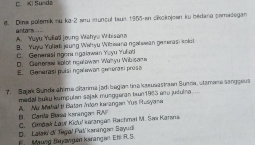 C. Ki Sunda
6. Dina polemik nu ka -2 anu muncul taun 1955 -an dikokojoan ku bédana pamadegan
antara.....
A. Yuyu Yuliati jeung Wahyu Wibisana
B. Yuyu Yuliati jeung Wahyu Wibisana ngalawan generasi kolot
C. Generasi ngora ngalawan Yuyu Yuliati
D. Generasi kolot ngalawan Wahyu Wibisana
E. Generasi puisi ngalawan generasi prosa
7. Sajak Sunda ahirna ditarima jadi bagian tina kasusastraan Sunda, utamana sanggeus
medal buku kumpulan sajak munggaran taun1963 anu judulna.....
A. Nu Mahal ti Batan Inten karangan Yus Rusyana
B. Carita Biasa karangan RAF
C. Ombak Laut Kidul karangan Rachmat M. Sas Karana
D. Lalaki di Tegal Pati karangan Sayudi
E. Maung Bayangan karangan Etti R.S.