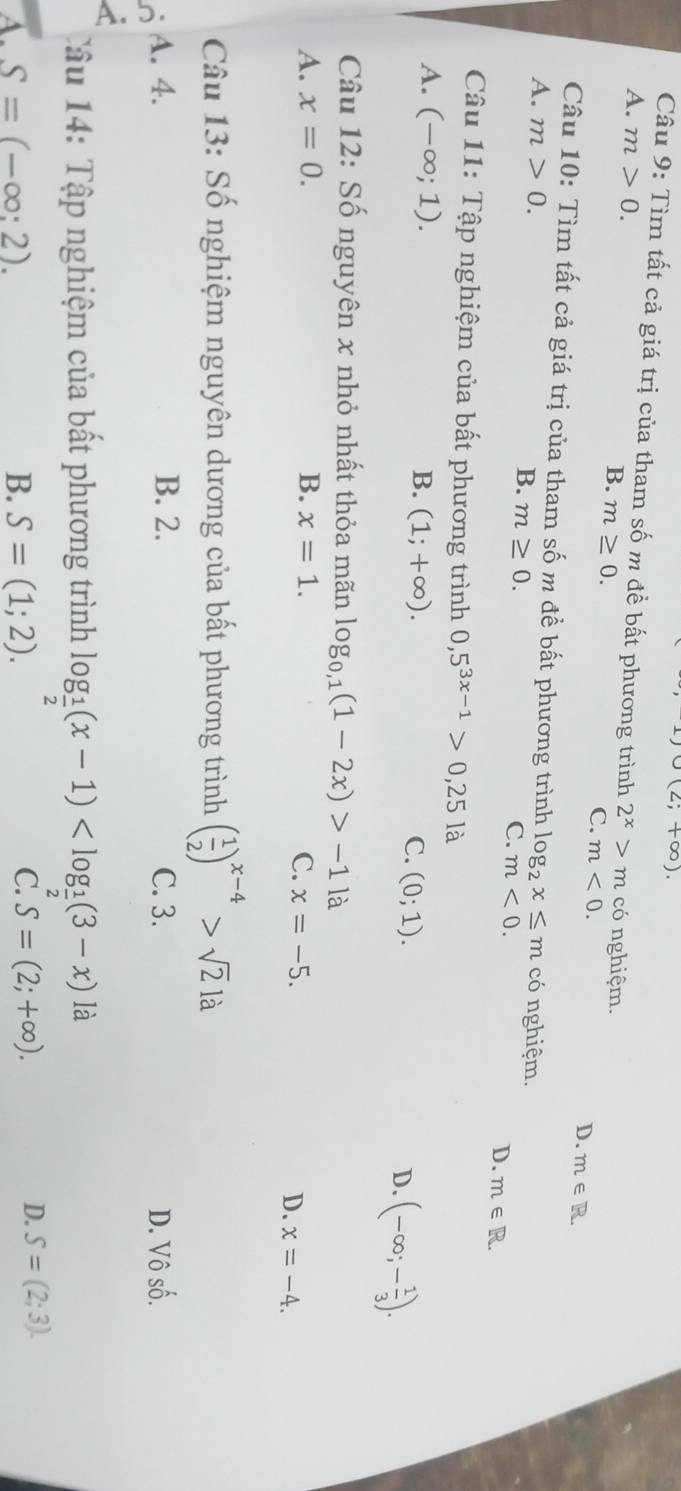 (2;+∈fty ). 
Câu 9: Tìm tất cả giá trị của tham số m đề bất phương trình 2^x>m
A. m>0. có nghiệm.
B. m≥ 0.
C. m<0</tex>. D. m∈ T
Câu 10: Tìm tất cả giá trị của tham số m đề bất phương trình lo
A. m>0. og_2x≤ m có nghiệm.
B. m≥ 0.
C. m<0</tex>.
D. m∈ R. 
Câu 11: Tập nghiệm của bất phương trình 0,5^(3x-1)>0,25la
A. (-∈fty ;1). D. (-∈fty ;- 1/3 ).
B. (1;+∈fty ). C. (0;1). 
Câu 12: Số nguyên x nhỏ nhất thỏa mãn log _0,1(1-2x)>-1 là
A. x=0. B. x=1. C. x=-5.
D. x=-4. 
Câu 13: Số nghiệm nguyên dương của bất phương trình ( 1/2 )^x-4>sqrt(2)la
A. 4. B. 2. C. 3. D. V Shat O
Tâu 14: Tập nghiệm của bất phương trình log _ 1/2 (x-1) là
A. S=(-∈fty :2). B. S=(1;2). C. S=(2;+∈fty ).
D. S=(2;3).