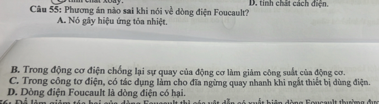 D. tinh chất cách điện.
Câu 55: Phương án nào sai khi nói về dòng điện Foucault?
A. Nó gây hiệu ứng tỏa nhiệt.
B. Trong động cơ điện chống lại sự quay của động cơ làm giảm công suất của động cơ.
C. Trong công tơ điện, có tác dụng làm cho đĩa ngừng quay nhanh khi ngắt thiết bị dùng điện.
D. Dòng điện Foucault là dòng điện có hại.