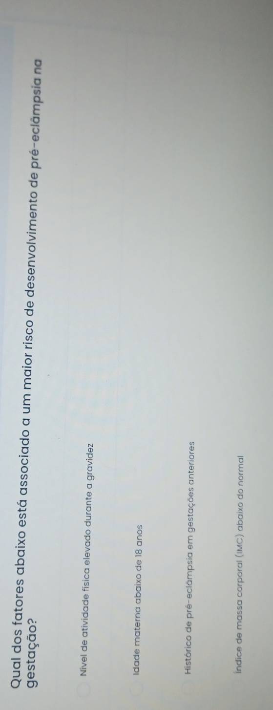 Qual dos fatores abaixo está associado a um maior risco de desenvolvimento de pré-eclâmpsia na
gestação?
Nível de atividade física elevado durante a gravidez
Idade materna abaixo de 18 anos
Histórico de pré-eclampsia em gestações anteriores
Índice de massa corporal (IMC) abaixo do normal