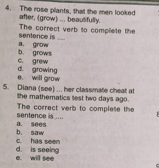 The rose plants, that the men looked
after, (grow) ... beautifully.
The correct verb to complete the
sentence is ....
a. grow
b. grows
c. grew
d. growing
e. will grow
5. Diana (see) ... her classmate cheat at
the mathematics test two days ago.
The correct verb to complete the
sentence is ....
a. sees
b. saw
c. has seen
d. is seeing
e. will see
C