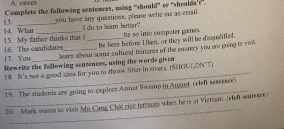 caves 
Complete the following sentences, using “should” or “shouldn't”. 
13. _you have any questions, please write me an email. 
14. What I do to learn better? 
15. My father thinks that I _be so into computer games. 
16. The candidates be here before 10am, or they will be disqualified. 
17. You learn about some cultural features of the country you are going to visit. 
Rewrite the following sentences, using the words given 
_18. It's not a good idea for you to throw litter in rivers. (SHOULDN'T) 
_ 
19. The students are going to explore Asmat Swamp in August. (cleft sentence) 
_ 
20. Mark wants to visit Mù Cang Chái rice terraces when he is in Vietnam. (cleft sentence)