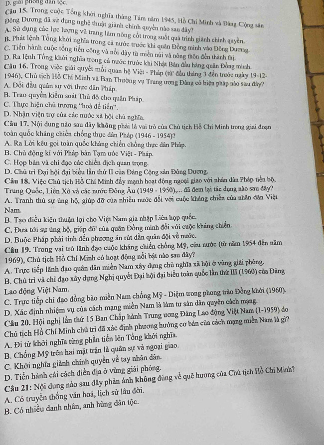 D. giải phòng dân tộc.
Câu 15. Trong cuộc Tổng khởi nghĩa tháng Tám năm 1945, Hồ Chí Minh và Đảng Cộng sân
Đông Dương đã sử dụng nghệ thuật giảnh chính quyền nảo sau đây?
A. Sử dụng các lực lượng vũ trang làm nòng cốt trong suốt quá trình giành chính quyền
B. Phát lệnh Tổng khởi nghĩa trong cả nước trước khi quân Đồng minh vào Đông Dương.
C. Tiến hành cuộc tổng tiến công và nổi dậy từ miền núi và nông thôn đến thành thị.
D. Ra lệnh Tổng khởi nghĩa trong cả nước trước khi Nhật Bản đầu hàng quân Đồng minh.
Câu 16. Trong việc giải quyết mối quan hệ Việt - Pháp (tù' đầu tháng 3 đến trước ngày 19-12-
1946), Chủ tịch Hồ Chí Minh và Ban Thường vụ Trung ương Đảng có biện pháp nào sau đây?
A. Đối đầu quân sự với thực dân Pháp.
B. Trao quyền kiểm soát Thủ đô cho quân Pháp.
C. Thực hiện chủ trương “hoà đề tiến''.
D. Nhận viện trợ của các nước xã hội chủ nghĩa.
Câu 17. Nội dung nào sau đây không phải là vai trò của Chủ tịch Hố Chí Minh trong giai đoạn
toàn quốc kháng chiến chống thực dân Pháp (1946 - 1954)?
A. Ra Lời kêu gọi toàn quốc khảng chiến chống thực dân Pháp.
B. Chủ động kí với Pháp bản Tạm ước Việt - Pháp.
C. Họp bàn và chỉ đạo các chiến dịch quan trọng.
D. Chủ trì Đại hội đại biểu lần thứ II của Đảng Cộng sản Đông Dương.
Câu 18. Việc Chủ tịch Hồ Chí Minh đẩy mạnh hoạt động ngoại giao với nhân dân Pháp tiến bộ,
Trung Quốc, Liên Xô và các nước Đông Âu (1949 - 1950),... đã đem lại tác dụng nào sau đây?
A. Tranh thủ sự ủng hộ, giúp đỡ của nhiều nước đối với cuộc kháng chiến của nhân dân Việt
Nam.
B. Tạo điều kiện thuận lợi cho Việt Nam gia nhập Liên họp quốc.
C. Đưa tới sự ủng hộ, giúp doverline o' của quân Đồng minh đối với cuộc kháng chiến.
D. Buộc Pháp phải tính đến phương án rút dần quân đội về nước.
Câu 19. Trong vai trò lãnh đạo cuộc kháng chiến chống Mỹ, cứu nước (từ năm 1954 đến năm
1969), Chủ tịch Hồ Chí Minh có hoạt động nổi bật nào sau đây?
A. Trực tiếp lãnh đạo quân dân miền Nam xây dựng chủ nghĩa xã hội ở vùng giải phóng.
B. Chủ trì và chỉ đạo xây dựng Nghị quyết Đại hội đại biểu toàn quốc lần thử III (1960) của Đảng
Lao động Việt Nam.
C. Trực tiếp chỉ đạo đồng bào miền Nam chống Mỹ - Diệm trong phong trào Đồng khởi (1960).
D. Xác định nhiệm vụ của cách mạng miền Nam là làm tư sản dân quyên cách mạng.
Câu 20. Hội nghị lần thứ 15 Ban Chấp hành Trung ương Đảng Lao động Việt Nam (1-1959) do
Chủ tịch Hồ Chí Minh chủ trì đã xác định phương hướng cơ bản của cách mạng miền Nam là gì?
A. Đi từ khởi nghĩa từng phần tiến lên Tổng khởi nghĩa.
B. Chống Mỹ trên hai mặt trận là quân sự và ngoại giao.
C. Khởi nghĩa giành chính quyền về tay nhân dân.
D. Tiến hành cải cách điền địa ở vùng giải phóng.
Câu 21: Nội dung nào sau đây phản ánh không đúng về quê hương của Chủ tịch Hồ Chí Minh?
A. Có truyền thống văn hoá, lịch sử lâu đời.
B. Có nhiều danh nhân, anh hùng dân tộc.