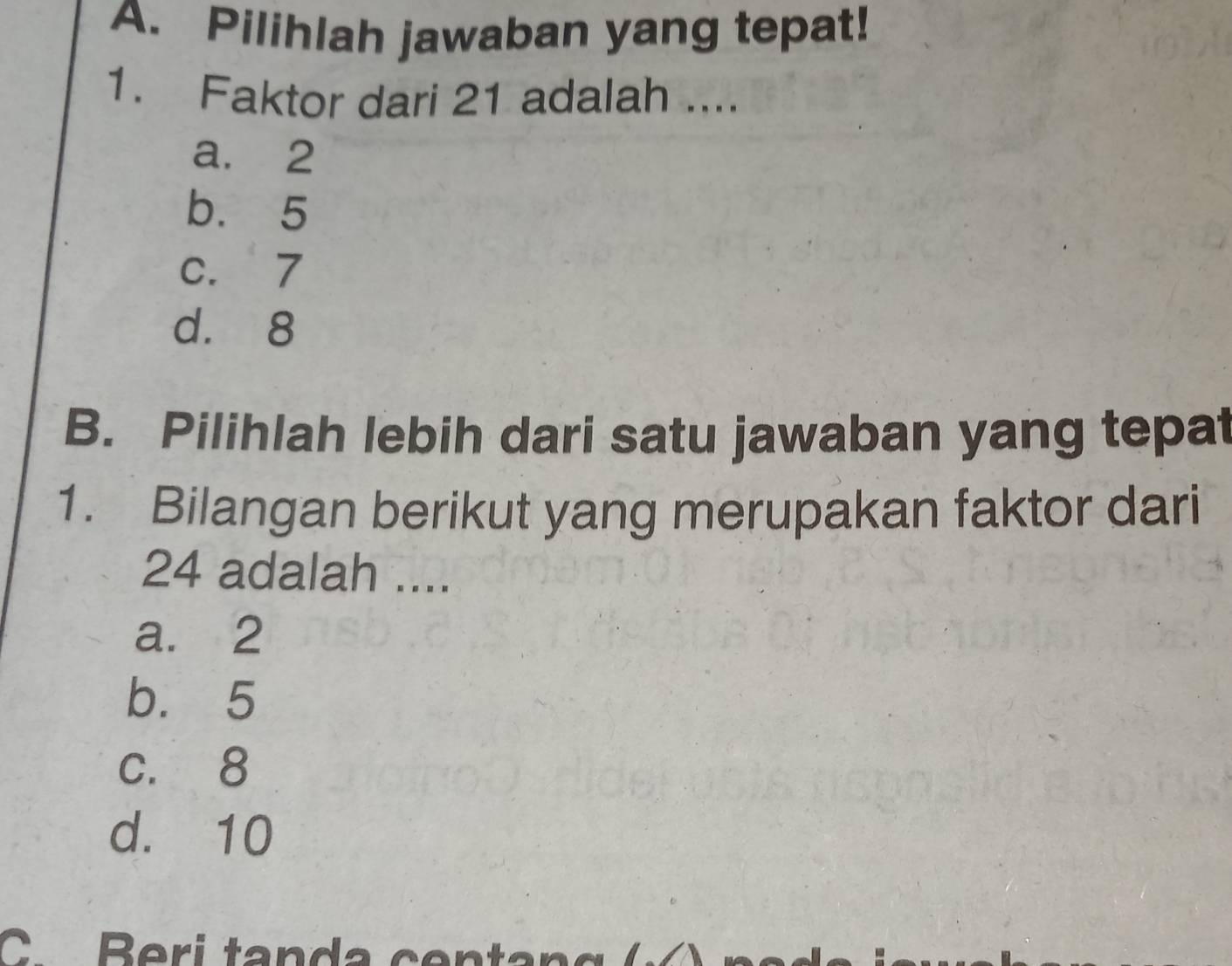 Pilihlah jawaban yang tepat!
1. Faktor dari 21 adalah ....
a. 2
b. 5
c. 7
d. 8
B. Pilihlah lebih dari satu jawaban yang tepat
1. Bilangan berikut yang merupakan faktor dari
24 adalah ....
a. 2
b. 5
c. 8
d. 10