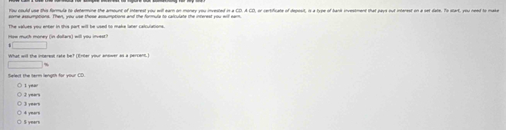 You could use this formula to determine the amount of interest you will earn on money you invested in a CD. A CD, or certificate of deposit, is a type of bank investment that pays out interest on a set date. To start, you need to make
some assumptions. Then, you use those assumptions and the formula to calculate the interest you will earn.
The values you enter in this part will be used to make later calculations.
How much money (in dollars) will you invest?
 □ 
What will the interest rate be? (Enter your answer as a percent.)
□ %
Select the term length for your CD.
I year
2 years
3 years
4 years
5 years