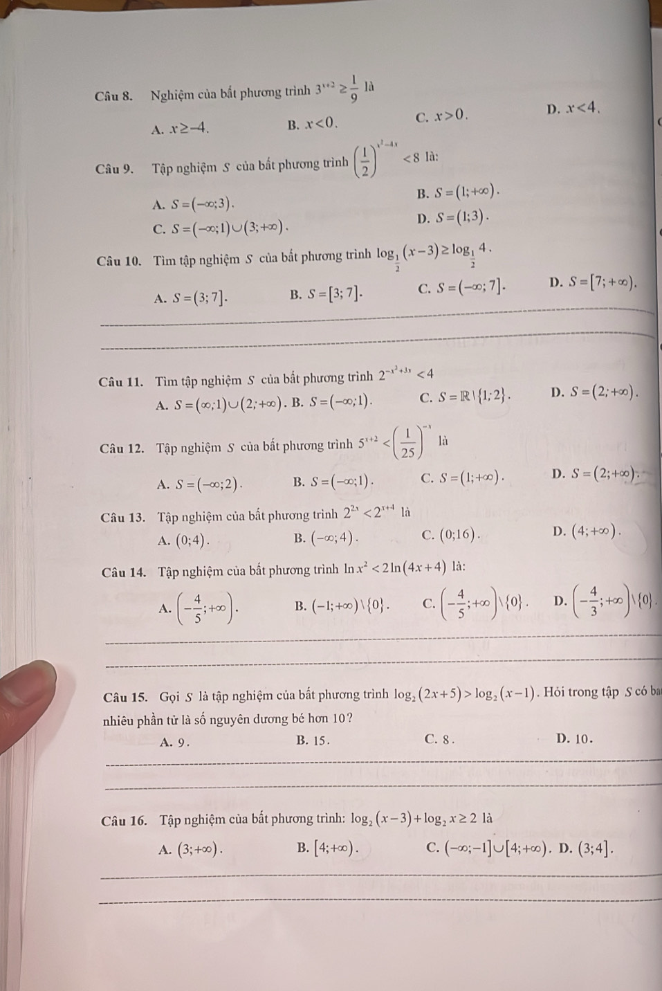 Nghiệm của bắt phương trình 3^(x+2)≥  1/9 la
B. x<0. D. x<4.
A. x≥ -4. C. x>0.
Câu 9. Tập nghiệm S của bất phương trình ( 1/2 )^x^2-4x<8</tex> là:
B. S=(1;+∈fty ).
A. S=(-∈fty ;3).
C. S=(-∈fty ;1)∪ (3;+∈fty ).
D. S=(1;3).
Câu 10. Tìm tập nghiệm S của bất phương trình log _ 1/2 (x-3)≥ log _ 1/2 4.
A. S=(3;7]. B. S=[3;7]. C. S=(-∈fty ;7]. D. S=[7;+∈fty ).
_
_
Câu 11. Tìm tập nghiệm S của bắt phương trình 2^(-x^2)+3x<4</tex>
A. S=(∈fty ;1)∪ (2;+∈fty ). B. S=(-∈fty ;1). C. S=R| 1;2 . D. S=(2;+∈fty ).
Câu 12. Tập nghiệm S của bất phương trình 5^(x+2) là
A. S=(-∈fty ;2). B. S=(-∈fty ;1). C. S=(1;+∈fty ). D. S=(2;+∈fty ).
Câu 13. Tập nghiệm của bất phương trình 2^(2x)<2^(x+4)li
A. (0;4). (-∈fty ;4). C. (0;16). D. (4;+∈fty ).
B.
Câu 14. Tập nghiệm của bắt phương trình ln x^2<2ln (4x+4) là:
_
A. (- 4/5 ;+∈fty ). B. (-1;+∈fty )vee  0 . C. (- 4/5 ;+∈fty )vee  0 . D. (- 4/3 ;+∈fty )vee  0 .
_
Câu 15. Gọi S là tập nghiệm của bất phương trình log _2(2x+5)>log _2(x-1).  Hỏi trong tập S có ba
nhiêu phần tử là số nguyên dương bé hơn 10?
A. 9 . B. 15 . C. 8. D. 10.
_
_
Câu 16. Tập nghiệm của bất phương trình: log _2(x-3)+log _2x≥ 2 là
A. (3;+∈fty ). B. [4;+∈fty ). C. (-∈fty ;-1]∪ [4;+∈fty ).D.(3;4].
_
_