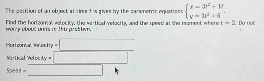 The position of an object at time t is given by the parametric equations beginarrayl x=3t^2+1t y=3t^2+6endarray.. 
Find the horizontal velocity, the vertical velocity, and the speed at the moment where t=2. Do not 
worry about units in this problem. 
Horizontal Velocity =□
Vertical Velocity =□
Speed =□