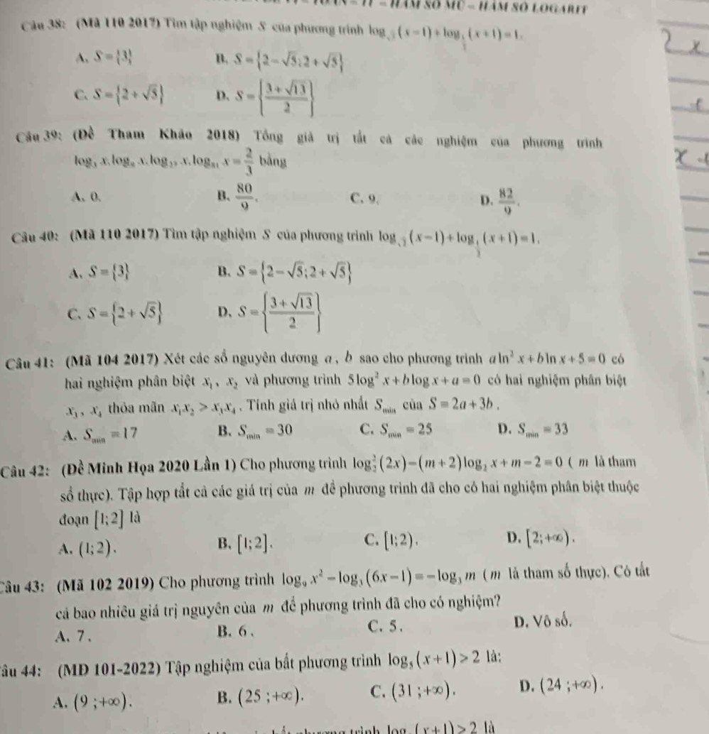 1= âm số mỹ - hám số logaret
Câu 38: (Mã 110 2017) Tim tập nghiệm S của phương trình log _sqrt(2)(x-1)+log _2(x+1)=1.
A. S= 3 B. S= 2-sqrt(5):2+sqrt(5)
C. S= 2+sqrt(5) D. S=  (3+sqrt(13))/2 
Câu 39: (Dwidehat c Tham Khảo 2018) Tổng giả trị tắt cả các nghiệm của phương trình
log _3x.log _9.x.log _2,x.log _31.x= 2/3 bdng
B.
A. 0.  80/9 . C. 9. D.  82/9 .
Câu 40: (Mã 110 2017) Tìm tập nghiệm S của phương trình log _sqrt(2)(x-1)+log _ 1/2 (x+1)=1.
A. S= 3 B. S= 2-sqrt(5);2+sqrt(5)
C. S= 2+sqrt(5) D、 S=  (3+sqrt(13))/2 
Câu 41: (Mã 104 2017) Xét các số nguyên dương a , b sao cho phương trình aln^2x+bln x+5=0 có
hai nghiệm phân biệt x_1,x_2 và phương trình 5log^2x+blog x+a=0 có hai nghiệm phân biệt
x_3,x_4 thỏa mãn x_1x_2>x_3x_4. Tính giá trị nhỏ nhất S_minciaS=2a+3b.
B.
A. S_min=17 S_min=30 C. S_min=25 D. S_min=33
Câu 42: (Đề Minh Họa 2020 Lần 1) Cho phương trình log _2^(2(2x)-(m+2)log _2)x+m-2=0 ( m là tham
số thực). Tập hợp tắt cả các giá trị của m đề phương trình đã cho có hai nghiệm phân biệt thuộc
đoạn [1;2] là
A. (1;2). [1;2]. C. [1;2). D. [2;+∈fty ).
B.
Câu 43: (Mã 102 2019) Cho phương trình log _9x^2-log _3(6x-1)=-log _3m ( m là tham số thực). Cô tất
cá bao nhiêu giá trị nguyên của m để phương trình đã cho có nghiệm?
A.7 . B. 6 . C. 5 . D. Vô số.
Tâu 44: (MD 101-2022) Tập nghiệm của bắt phương trình log _5(x+1)>2 là:
A. (9;+∈fty ). (25;+∈fty ). C. (31;+∈fty ). D. (24;+∈fty ).
B.
1 、 (x+1)>21a