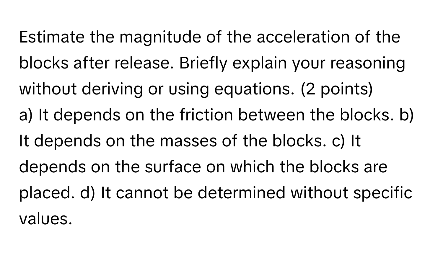 Estimate the magnitude of the acceleration of the blocks after release. Briefly explain your reasoning without deriving or using equations. (2 points)

a) It depends on the friction between the blocks. b) It depends on the masses of the blocks. c) It depends on the surface on which the blocks are placed. d) It cannot be determined without specific values.