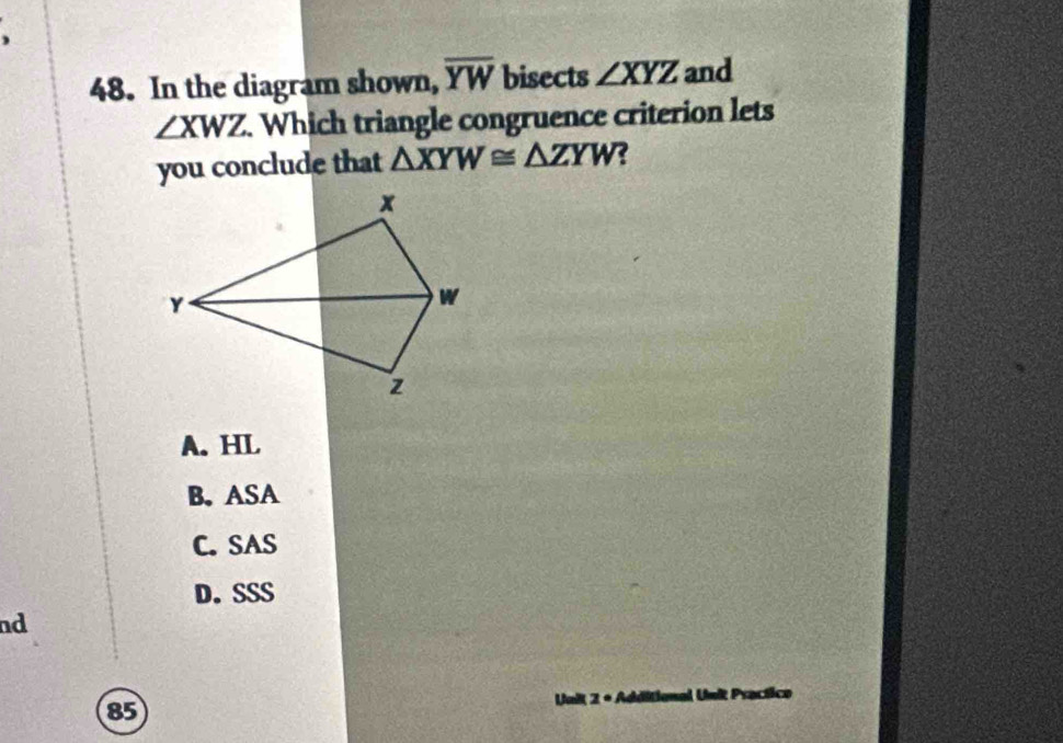 )
48. In the diagram shown, overline YW bisects ∠ XYZ and
∠ XWZ. Which triangle congruence criterion lets
you conclude that △ XYW≌ △ ZYW ?
A. HL
B. ASA
C. SAS
D. SSS
nd
85 Unit 2 + Additional Unit Practico