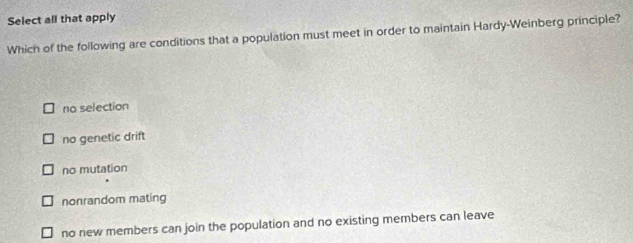 Select all that apply
Which of the following are conditions that a population must meet in order to maintain Hardy-Weinberg principle?
no selection
no genetic drift
no mutation
nonrandom mating
no new members can join the population and no existing members can leave