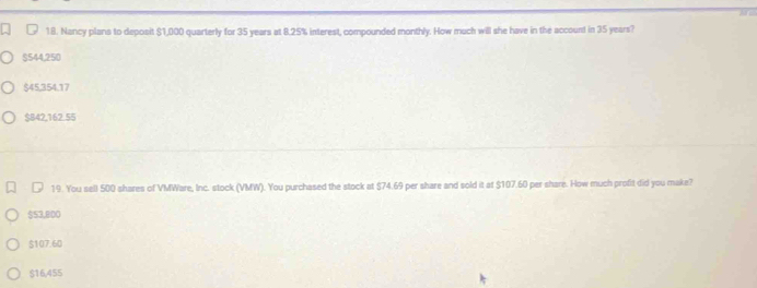 Nancy plans to deposit $1,000 quarterly for 35 years at 8.25% interest, compounded monthly. How much will she have in the account in 35 years?
$544,250
$45,354.17
$B42,162.55
19. You sell 500 shares of VMWare, Inc. stock (VMW). You purchased the stock at $74.69 per share and sold it at $107.60 per share. How much profit did you make?
$53,800
$107.60
$16,455