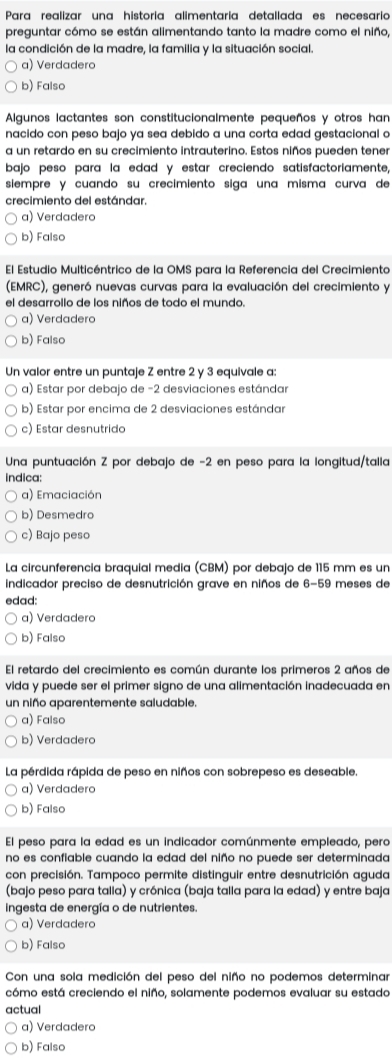 Para realizar una historia alimentaría detallada es necesario
preguntar cómo se están alimentando tanto la madre como el niño,
la condición de la madre, la familia y la situación social.
a) Verdadero
b) Falso
Algunos lactantes son constitucionalmente pequeños y otros han
nacido con peso bajo ya sea debido a una corta edad gestacional o
a un retardo en su crecimiento intrauterino. Estos niños pueden tener
bajo peso para la edad y estar creciendo satisfactoriamente,
siempre y cuando su crecimiento siga una misma curva de
crecimiento del estándar.
a) Verdadero
b) Falso
El Estudio Multicéntrico de la OMS para la Referencia del Crecimiento
(EMRC), generó nuevas curvas para la evaluación del crecimiento y
el desarrollo de los niños de todo el mundo.
a) Verdadera
b) Falso
Un valor entre un puntaje Z entre 2 y 3 equivale a:
a) Estar por debajo de −2 desviaciones estándar
b) Estar por encima de 2 desviaciones estándar
c) Estar desnutrido
Una puntuación Z por debajo de -2 en peso para la longitud/talla
indica:
a) Emaciación
b) Desmedro
c) Bajo peso
La circunferencia braquial media (CBM) por debajo de 115 mm es un
indicador preciso de desnutrición grave en niños de 6-59 meses de
edad:
a) Verdadero
b) Falso
El retardo del crecimiento es común durante los primeros 2 años de
vida y puede ser el primer signo de una alimentación inadecuada en
un niño aparentemente saludable.
a) Falso
b) Verdadero
La pérdida rápida de peso en niños con sobrepeso es deseable.
a) Verdadero
b) Falso
El peso para la edad es un indicador comúnmente empleado, pero
no es confiable cuando la edad del niño no puede ser determinada
con precisión. Tampoco permite distinguir entre desnutrición aguda
(bajo peso para talla) y crónica (baja talla para la edad) y entre baja
ingesta de energía o de nutrientes.
a) Verdadero
b) Falso
Con una sola medición del peso del niño no podemos determinar
cómo está creciendo el niño, solamente podemos evaluar su estado
actual
a) Verdadero
b) Falso