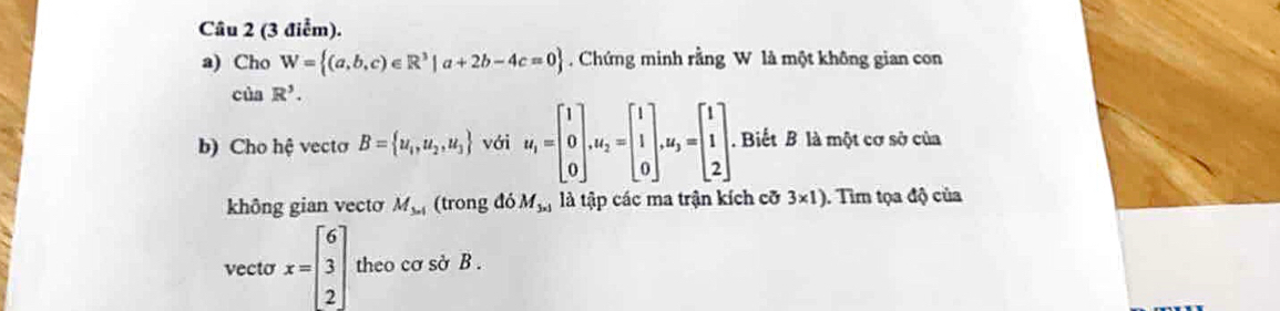 Cho W= (a,b,c)∈ R^3|a+2b-4c=0 Chứng minh rằng W là một không gian con 
của R^3. 
b) Cho hệ vecto B= u_1,u_2,u_3 với u_i=beginbmatrix 1 0 0endbmatrix. u_2=beginbmatrix 1 1 0endbmatrix. u_3=beginbmatrix 1 1 2endbmatrix. . Biết B là một cơ sở của 
không gian vecto M_3n1 (trong doM_3* 1 là tập các ma trận kích cỡ 3* 1). Tim tọa độ của 
vecto x=beginbmatrix 6 3 2endbmatrix theo cơ sở B.