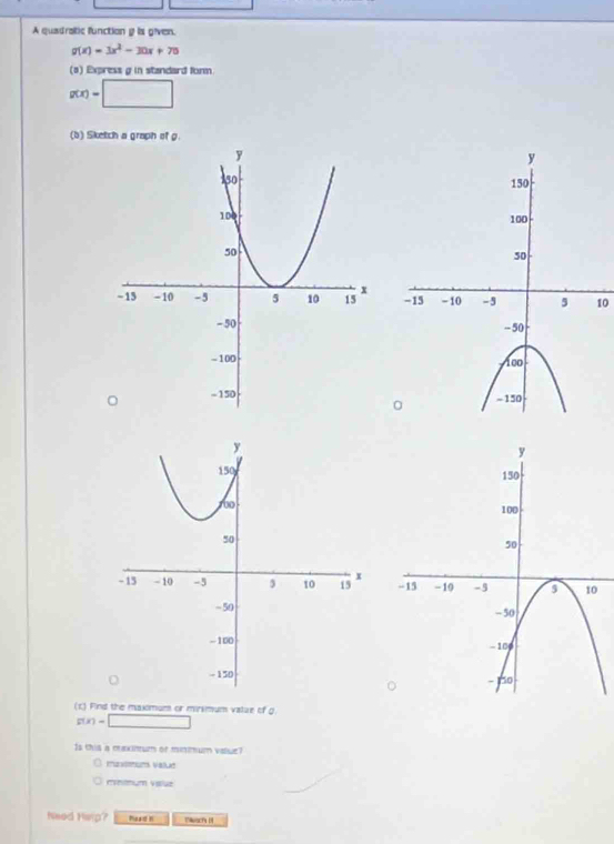 A quadratic function g is given.
g(x)=3x^2-30x+70
(a) Express g in standard form.
g(x)=□
(b) Sketch a graph of g
10 

(c) Find the maximum or mirsmum value of g
g(x)=□
Is this a meximum or minmum value? 
mmum valuz 
Need Hisp? Moad N